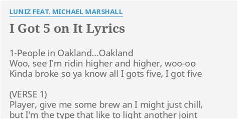 Michael Marshall I Got 5 On It Lyrics 1-People in Oakland...Oakland Woo, see I'm ridin higher and higher, woo-oo Kinda broke so ya know all I gots five, I got five (VERSE 1) Player, give me some brew an I might just chill, but I'm the type that like to light another joint Like Cypress Hill I'm steal doobies spit loogies when I puff on it, I got ...